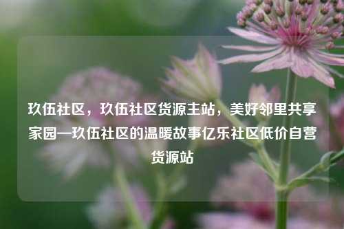 玖伍社区	，玖伍社区货源主站，美好邻里共享家园—玖伍社区的温暖故事亿乐社区低价自营货源站  第1张